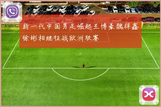 新一代中国男足崛起王博豪魏祥鑫徐彬相继征战欧洲联赛