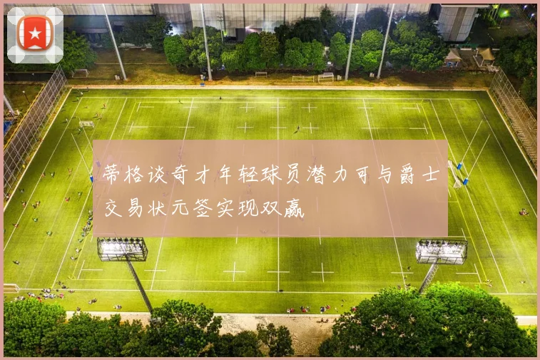 蒂格谈奇才年轻球员潜力可与爵士交易状元签实现双赢