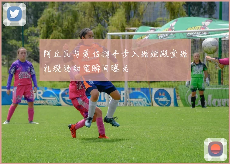 阿丘瓦与爱侣携手步入婚姻殿堂婚礼现场甜蜜瞬间曝光