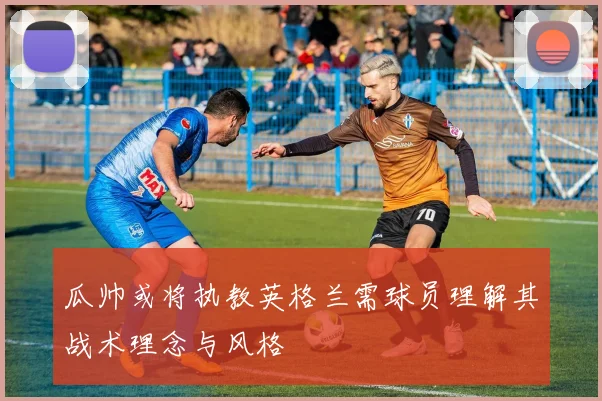 瓜帅或将执教英格兰需球员理解其战术理念与风格
