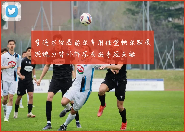 霍德尔称图赫尔弃用福登帕尔默展现魄力替补阵容或成夺冠关键