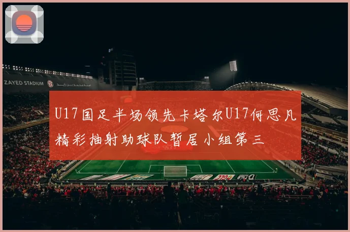 U17国足半场领先卡塔尔U17何思凡精彩抽射助球队暂居小组第三