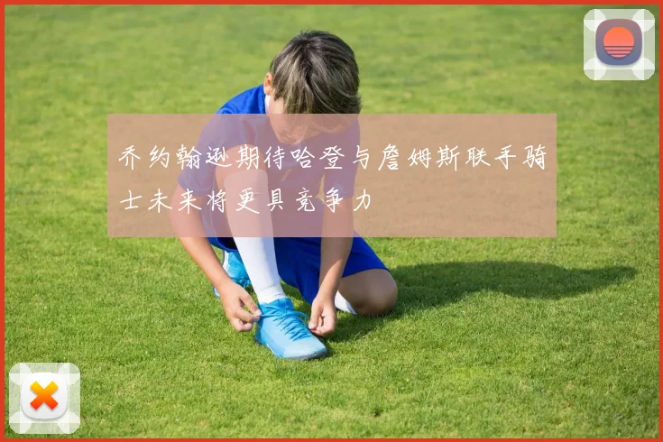 乔约翰逊期待哈登与詹姆斯联手骑士未来将更具竞争力