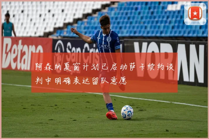 阿森纳夏窗计划已启动萨卡续约谈判中明确表达留队意愿