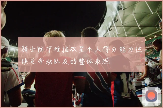 骑士防守难挡双星个人得分能力但缺乏带动队友的整体表现