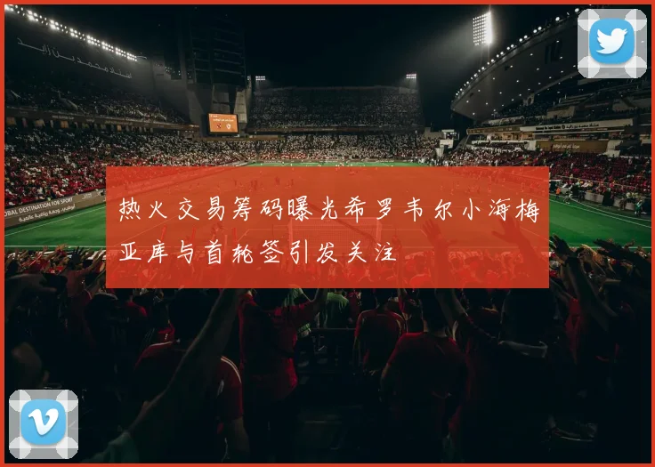 热火交易筹码曝光希罗韦尔小海梅亚库与首轮签引发关注