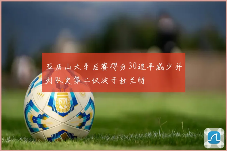 亚历山大季后赛得分30追平威少并列队史第二仅次于杜兰特