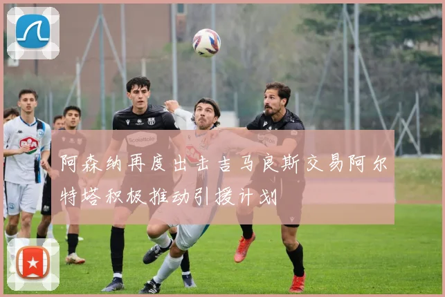 阿森纳再度出击吉马良斯交易阿尔特塔积极推动引援计划