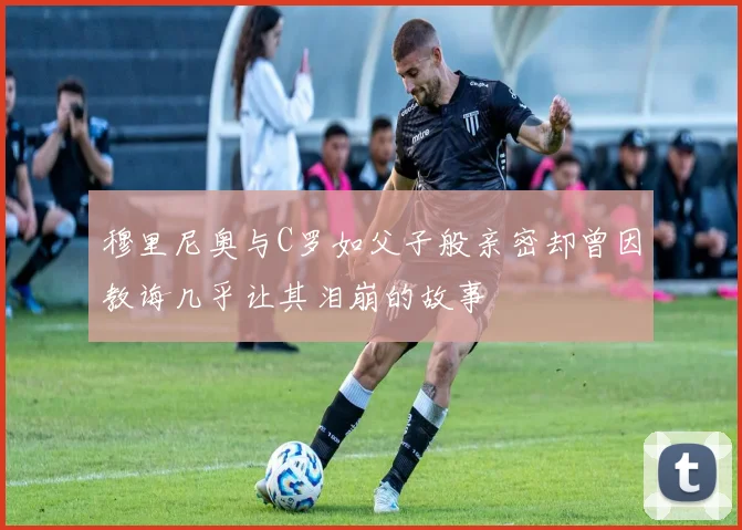 穆里尼奥与C罗如父子般亲密却曾因教诲几乎让其泪崩的故事