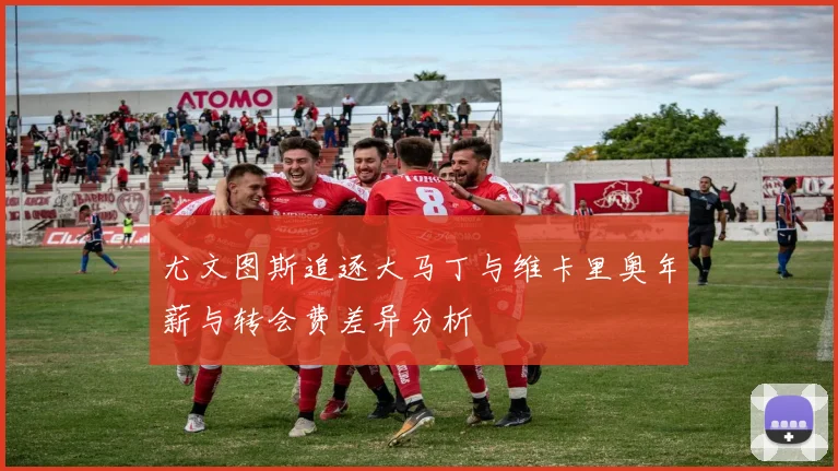 尤文图斯追逐大马丁与维卡里奥年薪与转会费差异分析