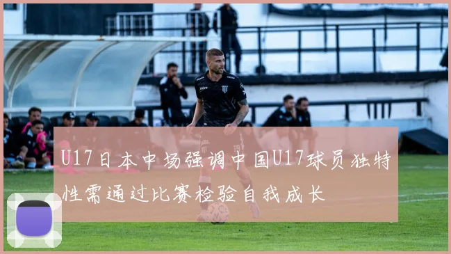 U17日本中场强调中国U17球员独特性需通过比赛检验自我成长