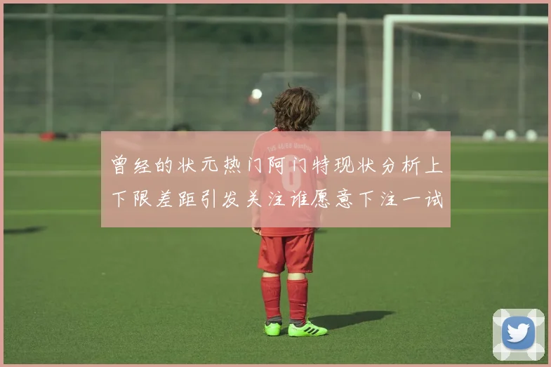 曾经的状元热门阿门特现状分析上下限差距引发关注谁愿意下注一试身手