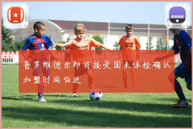 普罗维德尔即将接受国米体检确认加盟时间临近