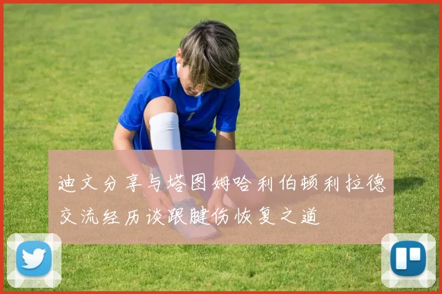 迪文分享与塔图姆哈利伯顿利拉德交流经历谈跟腱伤恢复之道
