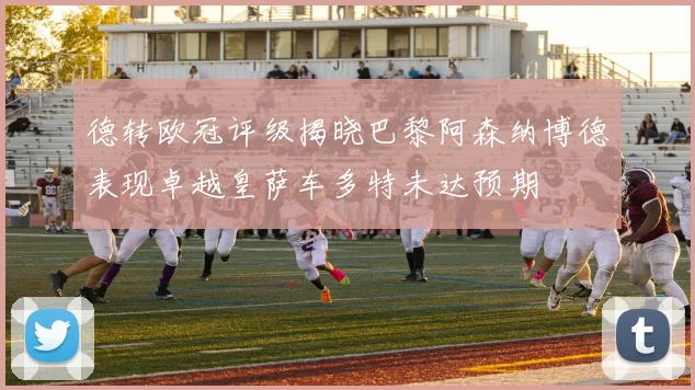 德转欧冠评级揭晓巴黎阿森纳博德表现卓越皇萨车多特未达预期