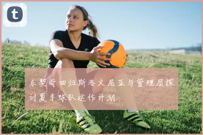 东契奇回归斯洛文尼亚与管理层探讨夏季球队运作计划
