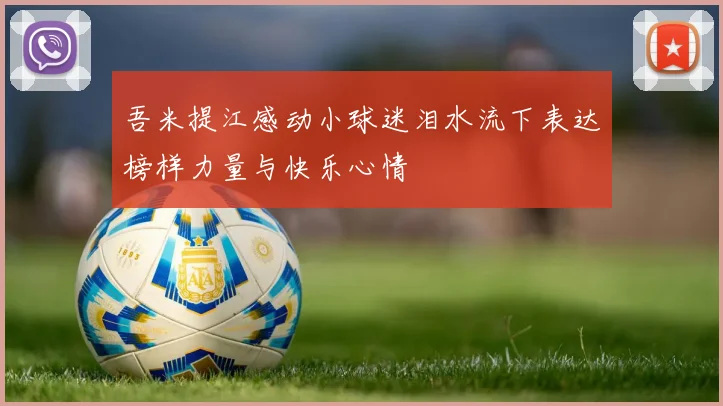 吾米提江感动小球迷泪水流下表达榜样力量与快乐心情