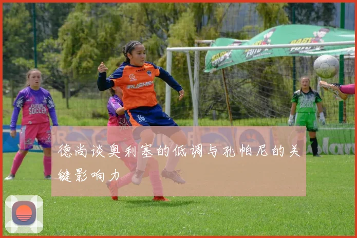 德尚谈奥利塞的低调与孔帕尼的关键影响力