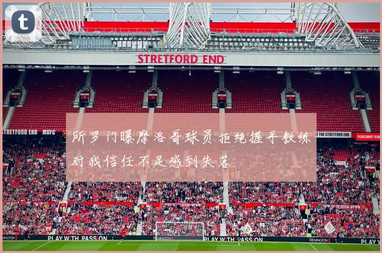 所罗门曝摩洛哥球员拒绝握手教练对我信任不足感到失落