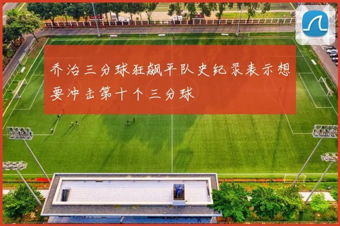 乔治三分球狂飙平队史纪录表示想要冲击第十个三分球