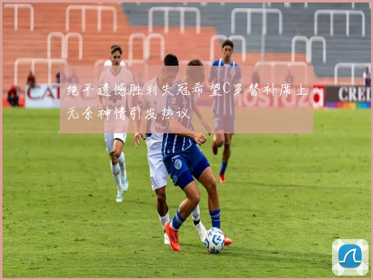 绝平遗憾胜利失冠希望C罗替补席上无奈神情引发热议