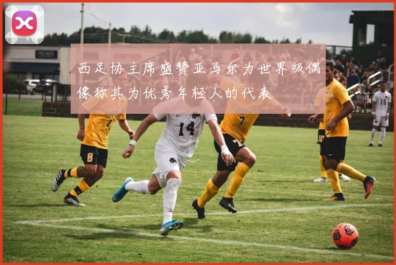 西足协主席盛赞亚马尔为世界级偶像称其为优秀年轻人的代表
