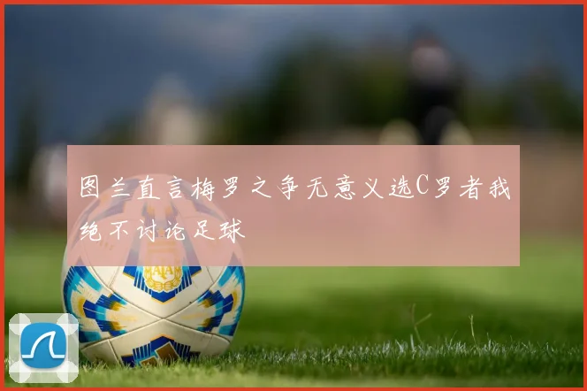 图兰直言梅罗之争无意义选C罗者我绝不讨论足球